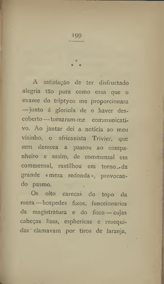 199
A satisfação de ter disfructado
alegria tão pura corno essa que o
exame do triptyco me proporcionara
—junto á gloriola de o haver des-
coberto — tornaram-me communicati-
vo. Ao jantar dei a noticia ao meu
visinho, o africanista Trivier, que
sem demora a passou ao compa-
nheiro e assim, de commensal em
commensal, rastilhou em torno^da
grande «meza redonda», provocan-
do pasmo.
Os oito carecas do topo da
meza — hospedes fixos, funccionarios
da magistratura e do fisco — cujas
cabeças lisas, esphericas e resequi-
das clamavam por tiros de laranja,
 