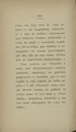 200
como um jogo vivo de < pau bo-
lado » e me suppunham < naturalis-
ta á cata de bichos», miraram-me
com intensivo desdem, attribuindo a
ruina da nação á voracidade cúpida
dos ferros-velkos, que vendiam a es-
trangeiros as nossas preciosidades
por dez réis de mel coado. (D esta
arte se exprimiram, textualmente...)
Uma senhora que frequenta a
meza com intermittcncias — embora
constante, eternisada, na gravidez
progressiva c horrenda que a traz
sujeita a uma especie de balão ca-
ptivo — e ali, affectando fastio mor-
tal, devora moelas de gallinha ás
dúzias como se isso fosse a «Fata-
lidade », perguntou, indolente, a um
dos mais esbrugados do * pau bo-
lado» :
 