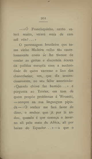 201
—«Ó Francisquinho, então va-
lerá muito, valerá mais de cem
mil réis?. .. »
O personagem brazileiro que to-
ma vinho Madeira velho tão caute-
losamente como se lhe tivesse de
contar as gottas e discreteia ácerca
da politica europca com a auctori-
dade de quem varresse o lixo das
chancelarias; um, que diz senten-
ciosamente, 110 seu fallar amaricado;
«Quando chove faz húmido...» .e
pergunta ao Trivier, em tom de
quem propõe problemas á Wronski,
— sempre na sua linguagem pipia-
da — «O senhor me fará favor de
dizer, o senhor que já por lá an-
dou, quando é que começa o inver-
no ali pelo meio da Africa, ali por
baixo do Equador...»—a que o
 
