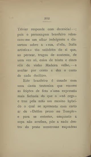 202
Trivier responde com decencia! —;
pois o personagem brazileiro relan-
ceon-me um olhar indulgente e dis-
sertou sobre a «sua, d'elle, Italia
artística» tao satisfeito de si que,
ao perorar, tragou de contente, de
uma vez só, coisa de trinta e cinco
réis de vinho Madeira velho, — a
avaliar por cento e dez o custo
de cada deciiitro.
Este brazileiro é casado com
uma dama teutonica que resume
as feições de feto numa expressão
mais fechada do que o «nó cego»
e traz pela mão um menino liybri-
do o qual se apresenta com certo
ar de «Delfim preso no Templo»
e para se entreter, emquanto a
sopa n3o arrefece, põe a nado den-
tro do prato numerosas esquadras
 