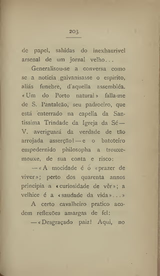 203
de papel, sahidas do inexhaurivel
arsenal de um jornal velho. ..
Generalisou-se a conversa como
se a noticia . galvanisasse o espirito,
aliás fnnebre, d'aquella assembléa.
«Um do Porto natural» falia-me
de S. Pantaleào, seu padroeiro, que
está enterrado na capella da San-
tíssima Trindade da Igreja da Sé —
V. averiguará da verdade de t3o
arrojada asserção! — e o batoteiro
empedernido philosopha a trouxe-
mouxe, de sua conta e risco:
— «A mocidade é o «prazer de
viver»; perto dos quarenta annos
principia a «curiosidade de ver»; a
velhice é a «saudade da vida»...»
A certo cavalheiro pratico aco-
dem reflexões amargas de fel:
— «Desgraçado paiz! Aqui, no
 