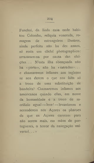 204
Funchal, da linda casa onde habi-
tou Colombo, relíquia venerada, ro-
magem de estrangeiros illustres,
ainda perfeita não ha dez annos,
só resta uni cliché photographíco:
arrazaram-na por causa das elei-
çOes. . . N'esta ilha abençoada não
ha aporto», não ha « estradas».
e chamaremos infames aos ingiezes
se nos derem o que nos falta só
a troco de uma substituição de
bandeira? Chamaremos infames aos
americanos quando elles, em nome
da humanidade e a troco de sa-
crifício egual — leve! — levantarem e
accenderem nos Açores os pharoes
de que os Açores carecem para
não serem mais, em mãos de por-
tnguezes, o terror da navegação uni-
versal ...»
 