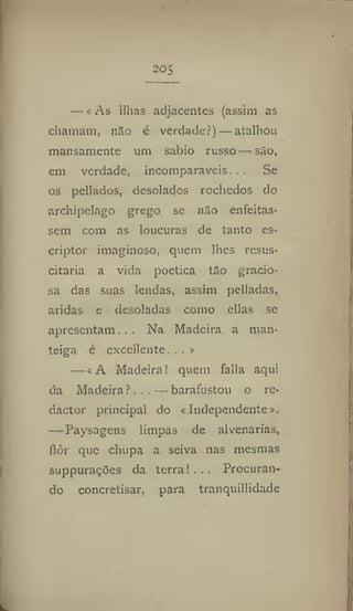 205
— «As ilhas adjacentes (assim as
chamam, não é verdade?) — atalhou
mansamente um sábio russo — são,
em verdade, incomparáveis. , . Se
os pellados, desolados rochedos do
archipelago grego se não enfeitas-
sem com as loucuras de tanto cs-
criptor imaginoso, quem lhes resus-
citaria a vida poética tão gracio-
sa das suas lendas, assim pclladas,
aridas e desoladas como ellas se
apresentam... Na Madeira a man-
teiga é excellente, . . »
— «A Madeira! quem falia aqui
da Madeira?,..—barafustou o re-
dactor principal do «Independente»,
— Paysagens limpas de alvenarias,
flor que chupa a seiva nas mesmas
suppurações da terra!... Procuran-
do concretisar, para tranquillidade
 