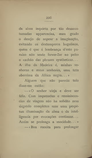 206
da alma inquieta por tão desacos-
tumadas apparencias, mau grado
o desejo de sopear a imaginação,
evitando os destempcros hugolinos,
quem c que a lembrança d'este pa-
rai7.0 não sente ferver-lhe no peito
o cachão das phrases syntheticas. . ,
A ilha da Madeira é, minhas se-
nhoras e meus senhores, uma teta
uberrima da Africa negra, . . »
Alguém que não parecia tolo
disse-me então:
— «O senhor viaja e deve ser
feliz. Com impressões e reminiscên-
cias de viagem não ha solidão nem
degredo completos mas uma perpe-
tua illuminação da alma e da intel-
ligencia por evocações continuas...
Assim se prolonga a mocidade...»
—«Boa receita para prolongar
 