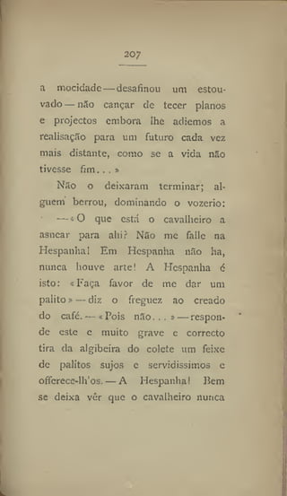 207
a mocidade — desafinou um estou-
vado — não cançar de tecer planos
e projectos embora lhe adiemos a
realisação para um futuro cada vez
mais distante, como se a vida não
tivesse fim, . . »
Não o deixaram terminar; al-
guém berrou, dominando o vozerio:
— «O que está o cavalheiro a
asnear para alii ? Não me falle na
Hespanha I Em Hespanha não ha,
nunca houve arte! A Hespanha é
isto: «Faça favor de me dar um
palito»— diz o freguez ao creado
do café. — « Bois não...» — respon-
de este e muito grave e correcto
tira da algibeira do colete um feixe
de palitos sujos e servidissimos e
offcrece-lh'os. — A Hespanha! Bem
se deixa vér que o cavalheiro nunca
 