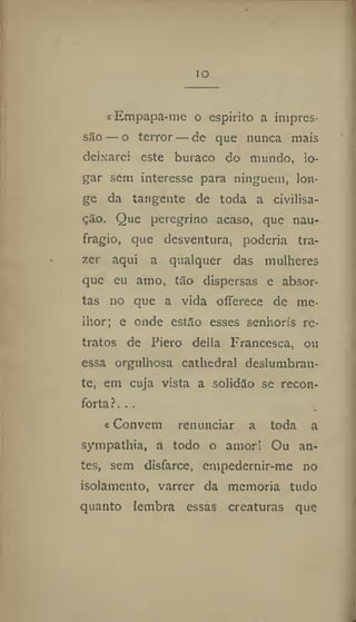 IO
«Empapa-me o espirito a impres-
são — o terror — de que nunca mais
deixarei este buraco do niundo, lo-
gar sem interesse para ninguém, lon-
ge da tangente de toda a civilisa-
ção. Que peregrino acaso, que nau-
frágio, que desventura, poderia tra-
zer aqui a qualquer das mulheres
que eu amo, tao dispersas e absor-
tas no que a vida oíferece de me-
lhor; e onde estão esses senhoris re-
tratos de Piero delia Francesca, ou
essa orgulhosa cathedral deslumbran-
te, em cuja vista a solidão se recon-
forta?. . .
t Convém renunciar a toda a
sympathia, a todo o amor! Ou an-
tes, sem disfarce, empedernir-me no
isolamento, varrer da memoria tudo
quanto lembra essas creaturas que
 