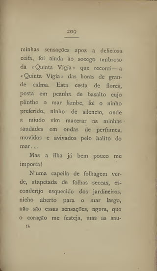 209
minhas sensações apoz a deliciosa
ceifa, foi ainda ao socego umbroso
da ^Quinta Vigia» que recorri — a
«Quinta Vigia» das horas de gran-
de calma. Esta cesta de flores,
posta em peanha de basalto cujo
plintho o mar lambe, foi o ninho
preferido, ninho de silencio, onde
a miúdo vim macerar as minhas
•í.
saudades em ondas de perfumes,
movidos e avivados pelo hálito do
mar. ...
Mas a ilha já bem pouco me
importa!
N'uma capclla de folhagem ver-
de, atapetada de folhas seccas, es-
conderijo esquecido dos jardineiros,
nicho aberto para o mar largo,
nSo são essas sensações, agora, que
o coração me festeja, mas as sau-
u
 