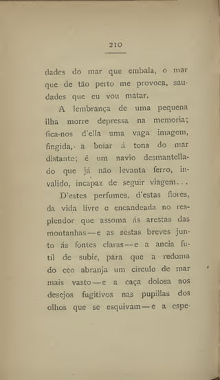 210
dadcs do mar que embala, o niai"
que de tão perto me provoca, sau-
dades que eu vou matar,
A lembrança de uma pequena
ilha morre depressa na memoria;
fica-nos delia uma vaga imagem,
fingida, a boiar á tona do mar
distante; é um navio desmantella-
do que já não levanta ferro, in-
»
valido, incapaz de seguir viagem. . .
D'estes perfumes, d'estas flores,
da vida livre e encandeada no res-
plendor que assoma ás arestas das
montanhas — e as sestas breves jun-
to ás fontes claras — e a ancia fú-
til de subir, para que a redoma
do ceo abranja um circulo de mar
mais vasto — e a caça dolosa aos
desejos fugitivos nas pupillas dos
olhos que se esquivam —e a espe-
 
