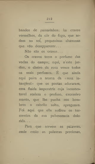 212
batidos de passarinhos: ha cravos
vermelhos, da còr do fogo, que ar-
dem ao sol, pequeninas chammas
que vão desapparecer. . .
Não são os cravos. , ,
Os cravos tecni o perfume das
vodas do campo; aqui, 11'este jar-
dim, o cheiro da rosa vence todos
os mais perfumes, H que ainda
aqui paira o aroma da « rosa in-
tangível » que os poetas adoraram,
essa fluida imperatriz cuja incontes-
tável realeza o profuso, excessivo
manto, que lhe punha nos hom-
bros o cabcllo solto, apregoava.
Foi aqui que elia soffreu os tor-
mentos da sua pubescencia dolo-
rida. . .
Para que servem as palavras,
onde estão as palavras preciosas,
 