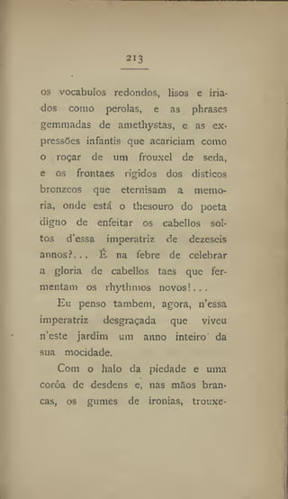 213
os vocábulos redondos, lisos e iria-
dos como pérolas, e as phrases
gemmadas de amethystas, e as ex-
pressões infantis que acariciam como
o roçar de um frouxel de seda,
e os frontaes rígidos dos dísticos
brônzeas que eternisam a memo-
ria, onde está o thesouro do poeta
digno de enfeitar os cabellos sol-
tos dessa imperatriz de dezeseis
annos?. . . É na febre de celebrar
a gloria de cabellos taes que fer-
mentam os rhythmos novos!.. .
Eu penso também, agora, 11'essa
imperatriz desgraçada que viveu
neste jardim uni anno inteiro da
sua mocidade.
Com o halo da piedade e uma
coroa de desdens e, nas nifios bran-
cas, os gumes de ironias, trouxe-
 
