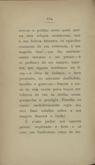 214
ram-na a publico como quem mos-
tra uma relíquia monstruosa; mas
a sua belleza feiticeira, os episódios
cruciantes da sua existência, a sua
tragedia final — que tão acertada-
mente rematou o seu poema — e
os perfumes do seu coração, espar-
sos, que alguém condensou em li-
vro— o livro da idolatria, o livro
prostrado, do adorador desilludido,
humilde e generoso — fixando a cur-
va da vida ociosa pelos traços me-
lodiosos do vòo da abelha, consa-
graram-lhe o prestigio. Envolta no
manto verdadeiramente régio dos
seus finos cabellos soltos a sua
imagem illumina a lenda!
É 11'este jardim que convém
pensar, respira ndo á farta o ar
vivo, nas fundíssimas minas de car-
 