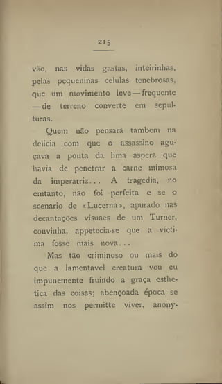 215
vão, nas vidas gastas, inteirinhas,
pelas pequeninas células tenebrosas,
que um movimento leve — frequente
— de terreno converte em sepul-
turas.
Quem não pensará também na
delicia com que o assassino agu-
çava a ponta da lima aspera que
havia de penetrar a carne mimosa
da imperatriz.,. A tragedia, no
emtanto, não foi perfeita e se o
scenario de «Lueerna», apurado nas
decantações visuaes de um Turner,
convinha, appetecia se que a victi-
ma fosse mais nova...
Mas tão criminoso ou mais do
que a lamentável creatura vou eu
impunemente fruindo a graça esthe-
tica das coisas; abençoada época se
assim nos permitte viver, anony-
 