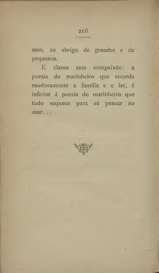 216
mos, ao abrigo de grandes e de
pequenos.
E clamo sem compaixão: a
poesia do marinheiro que recorda
saudosamente a família e o lar, é
inferior á poesia do marinheiro que
tudo esquece para só pensar no
mar...
 