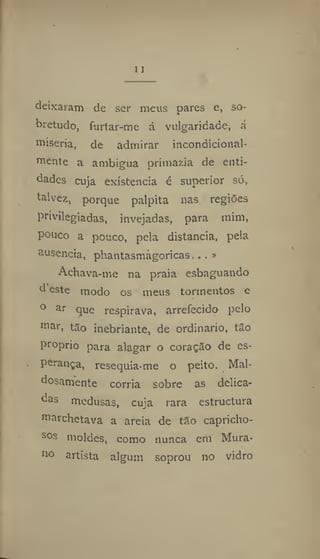11
deixaram de ser meus pares e, so-
bretudo, furtar-me á vulgaridade, á
miséria, de admirar incondicíonal-
mente a ambigua primazia de enti-
dades cuja existência é superior só,
talvez, porque palpita nas regiões
privilegiadas, invejadas, para mim,
pouco a pouco, pela distancia, pela
ausência, phantasmagoricas... »
Achava-me na praia esbaguando
d este modo os meus tormentos e
0 ar
que respirava, arrefecido pelo
mar, tfio inebriante, de ordinário, tSo
proprio para alagar o coração de es-
perança, resequia-me o peito. Mal-
dosamente corria sobre as delica-
das medusas, cuja rara estructura
marchetava a areia de tâo capricho-
sos moldes, como nunca em Mura-
no
artista algum soprou no vidro
 