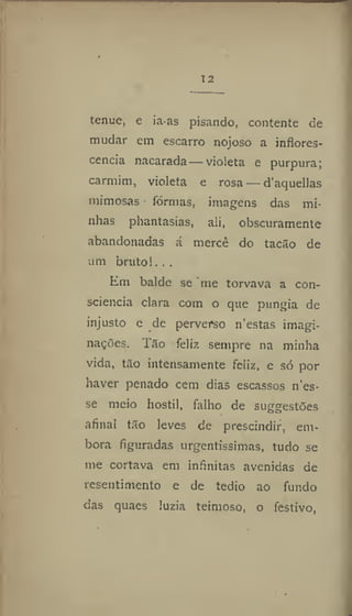 12
tenue, e ia-as pisando, contente de
mudar em escarro nojoso a inflores-
cencia nacarada—violeta e purpura;
carmim, violeta e rosa — d'aquellas
mimosas formas, imagens das mi-
nhas phantasias, ali, obscuramente
abandonadas á mercê do tacão de
um bruto 1. . .
Em balde se me torvava a con-
sciência clara com o que pungia de
injusto e de perverso n'estas imagi-
nações. 1 ão feliz sempre na minha
vida, tão intensamente feliz, e só por
haver penado cem dias escassos n'es-
se meio hostil, falho de suggestões
afinal tão leves de prescindir, em-
bora figuradas urgentíssimas, tudo se
me cortava em infinitas avenidas de
resentimento e de tédio ao fundo
das quaes luzia teimoso, o festivo,
 