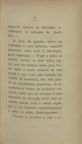 13
s
upposto, portico da felicidade, ar*
chitectado na miragem da «parti-
da»..,
A iiora da partida, talvez na
Existência o mais delicioso, esquisito
momento, onde tudo é alacridade,
g°so. esperança... Fugir a todas as
Pnsões, mesmo ás mais doces, sup-
por que um instante basta para bor-
rar todo o usado scenario da vida
actual e que outra vida começa, en-
redada de incertezas, sim, mas peja-
da de larguíssimas promessas, de in*
qutetadorâs visões, de fructuosas chi-
meras, nada que se compare a esse
momento de alvorada, tanto mais in-
cit.uite quanto mais a miúdo repeti-
do' a
cujo feiticeiro rejuvenescimento
a
alma se dilata illimitadamente. . .
í uz-mc a caminho e logo o es-
 
