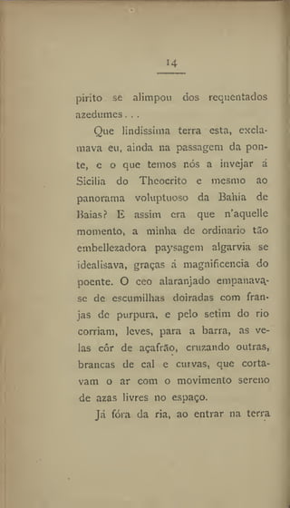 14
pirito se alimpou dos requentados
azedumes. . .
Que lindíssima terra esta, excla-
mava eu, ainda na passagem da pon-
te, e o que temos nós a invejar á
Sicilia do Theocrito e mesmo ao
panorama voluptuoso da Bahia de
Baias? E assim era que n'aquelle
momento, a minha de ordinário tão
embellezadora paysagem algarvia se
idealisava, graças á magnificência do
poente. O ceo alaranjado empanavq-
se de escumilhas doiradas com fran-
jas de purpura, e pelo setim do rio
corriam, leves, para a barra, as ve-
las côr de açafrão, cruzando outras,
brancas de cal e curvas, que corta-
vam o ar com o movimento sereno
de azas livres no espaço.
Já fóra da ria, ao entrar na terra
 