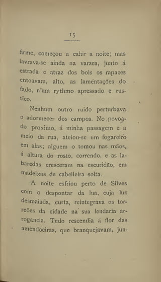 IS
firme, começou a cahir a noite; mas
iavrava-se ainda na varzea, junto á
estrada e atraz dos bois os rapazes
entoavam, alto, as lamentações do
fado, n'um rythmo apressado e rús-
tico.
Nenhum outro ruido perturbava
o adormecer dos campos. No povoa-
do proximo, á minha passagem e a
meio da rua, ateiou-se um fogareiro
e
m alas; alguém o tomou nas m5os,
a
altura do rosto, correndo, e as la-
baredas cresceram na escuridilo, em
madeixas de cabelleira solta.
A noite esfriou perto de Silves
com o despontar da lua, cuja luz
desmaiada, curta, reintegrava os tor-
reões da cidade na sua lendaria ar-
rogância, Tudo rescendia á flor das
amendoeiras, que branquejavam, jun-
 