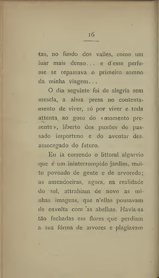 i6
tas, no fundo dos valles, como um
luar mais denso. . . e d'esse perfu-
me se repassava o primeiro somno
da minha viagem...
O dia seguinte foi de alegria sem
mescla, a alma presa no contenta-
mento de viver, só por viver e toda
attenta, ao goso do «momento pre-
sente liberto dos puxões do pas-
sado importuno e do aventar des-
assocegado do futuro.
Eu ia correndo o littoral algarvio
que é um ininterrompido jardim, mui-
to povoado de gente e de arvoredo;
as amendoeiras, agora, na realidade
do sol, attrahiam de novo as mi-
nhas imagens, que n'cllas pousavam
de envolta com as abelhas. Havia-as
tao fechadas em flores que perdiam
a sua fornia de arvores e plagiavam
 
