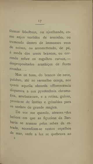 I?
"
formas fabulosas, ou ajoelhando, co-
roo anjos vestidos de arminho, ou
tremendo dentro de immensos veos
de noivas, ou arremettendo, de pé,
a
rooda dos ursos brancos, ou cor-
rendo sobre os esgalhos curvos,—
despropositados aranhiços de flores
rosadas.. ,
Mas os tons, do branco de neve,
pulchro, até ao vermelho cereja, nos
tjnaes aquella absurda effloresccncia
disparava a sua pyrotechnia chroma-
fica, arrebatavam, e a retina, gulosa,
provia-se de festões e grinaldas para
0s
sonhos de grande magica.
De ver. me quando, atravez "dos
helices cm que as figueiras da Bar-
baria se armam pelas sebes da es-
trada, accendiam-se vastos espelhos
de mar, onde a luz se quebrava ao
a
 