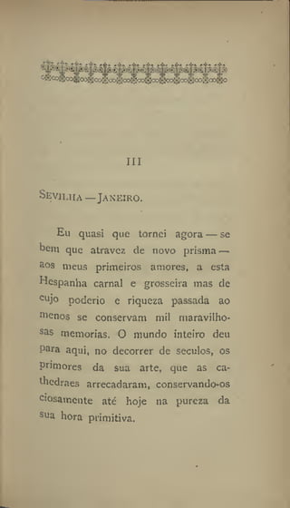 Ill
Sevilha —Janeiro.
Eu quasi que tornei agora — se
bera que atravez de novo prisma —
aos meus primeiros amores, a esta
Ilespanha carnal e grosseira mas de
cujo poderio e riqueza passada ao
menos se conservam mil maravilho-
sas memorias. O mundo inteiro deu
para aqui, no decorrer de séculos, os
primores da sua arte, que as ca-
thedraes arrecadaram, conservando-os
ciosamente até hoje na pureza da
sua hora primitiva.
 