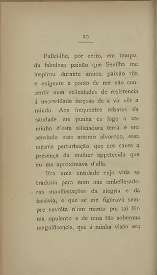 20
Fatiei-lhe, por certo, em tempo,
da fabulosa paixão que Sevilha me
inspirou durante annos, paixão rija
e exigente a ponto de me não con-
sentir nem velleidades de resistência
á necessidade forçosa de a vir vêr a
miúdo. Aos frequentes rebates da
saudade me punha eu logo a ca-
minho d'esta alliciadora terra e era
sentindo esse mesmo alvoroço, essa
mesma perturbação, que nos causa a
presença da mulher appstecida que
eu me aproximava d'ella.
Era uma entidade cuja vida se
traduzia para mim nas embellezado-
ras manifestações da alegria e da
lascívia, e que se me figurava sem-
pre envolta num manto por tal fór-
ma opulento e de uma tão soberana
magnificência, que á minha visão era
 