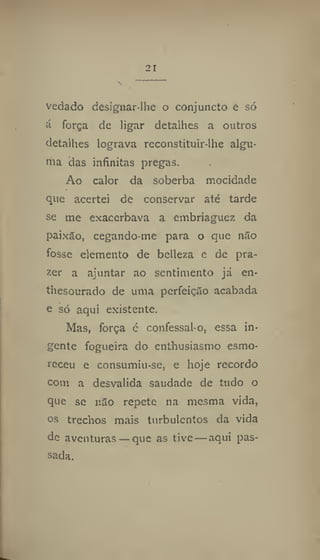 vedado designar-lhe o conjuncto e só
á força de ligar detalhes a outros
detalhes lograva reconstituir-lhe algu-
ma das infinitas pregas.
Ao calor da soberba mocidade
que acertei de conservar até tarde
se me exacerbava a embriaguez da
paixão, cegando-me para o que não
fosse elemento de belleza e de pra-
zer a ajuntar ao sentimento já en-
thesourado de uma perfeição acabada
e só aqui existente.
Mas, força é confessai-o, essa in-
gente fogueira do enthusiasmo esmo-
receu e consumiu-se, e hoje recordo
com a desvalida saudade de tudo o
que se não repete na mesma vida,
os trechos mais turbulentos da vida
de aventuras— que as tive — aqui pas-
sada.
 
