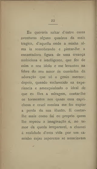 22
Eu quereria soltar d'entre essas
aventuras alguns quadros da mais
tragica, d'aquella onde a minha al-
ma ia sossobrando c pintar-lhc a
encantadora figura de uma creança
ambiciosa e intellígente, que fez de
mim o seu idolo e me levantou na
febre do seu amor ás cumiadas da
adoração que só o génio merece;
depois, quando esclarecido na expe-
riência e amesquinhado o ideal de
que eu fôra a miragem, coiitar-lhe
os tormentos nos quaes essa capri-
chosa e cruel menina me fez expiar
a perda da sua illusão. E contar-
lhe mais como fui eu proprio quem
lhe sopeou a imaginação e, no te-
mor da queda irreparável, a chamei
á realidade d'esta vida por um ca-
minho cujas asperezas se amaciavam
 