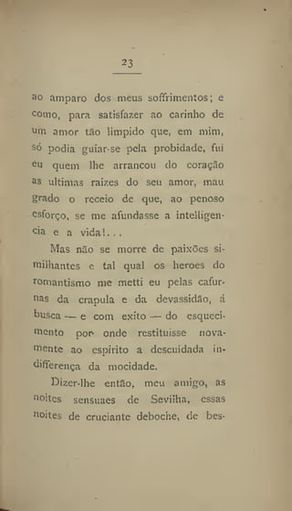 23
ao amparo dos meus soífrimentos; e
c
omo, para satisfazer ao carinho de
om amor tão límpido que, em mim,
só podia guiar-se pela probidade, fui
e
u quem lhe arrancou do coração
a
s ultimas raizes do seu amor, mau
grado o receio de que, ao penoso
esforço, se me afundasse a intelligen-
cia e a vidai. ..
Mas não se morre de paixões si-
tnilhantes e tal qual os heroes do
romantismo me metti eu pelas cafur-
nas da crapula e da devassidão, á
busca — e com êxito — do esqueci-
mento por onde restituísse nova-
mente ao espirito a descuidada in-
diflerença da mocidade.
Dizer-lhe então, meu amigo, as
noites sensuaes de Sevilha, essas
noites de cruciante deboche, de bes-
 
