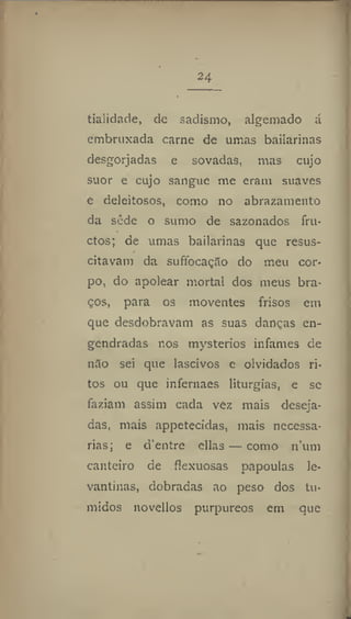 24
tialidade, de sadismo, algemado á
embruxada carne de umas bailarinas
desgorjadas e sovadas, mas cujo
suor e cujo sangue me eram suaves
e deleitosos, como no abrazamento
da sede o sumo de sazonados fru-
ctos; de umas bailarinas que resus-
citavam da suffocação do meu cor-
po, do apolear mortal dos meus bra-
ços, para os moventes frisos em
que desdobravam as suas danças en-
gendradas nos mysterios infames de
n3o sei que lascivos e olvidados ri-
tos ou que infernaes liturgias, e se
faziam assim cada vez mais deseja-
das, mais appetecidas, mais necessá-
rias; e d'entre ellas — como num
canteiro de flexuosas papouias le-
vantinas, dobradas ao peso dos tú-
midos novellos purpúreos em que
 