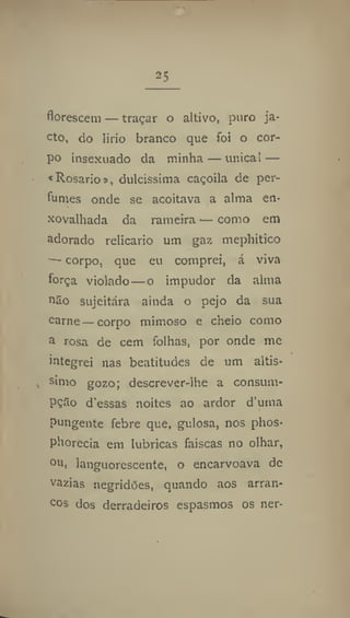 25
florescem — traçar o altivo, puro ja-
cto, do lirío branco que foi o cor-
po insexuado da minha — única1 —
«Rosario», dulcíssima caçoila de per-
fumes onde se acoitava a alma en-
xovalhada da rameira — como em
adorado relicário um gaz mepliitico
— corpo, que eu comprei, á viva
força violado—o impudor da alma
o2o sujeitara ainda o pejo da sua
carne — corpo mimoso e cheio como
u rosa de cem folhas, por onde me
integrei nas beatitudes de um altís-
simo gozo; descrever-ihe a consum-
PÇSo d'essas noites ao ardor d'utna
pungente febre que, gulosa, nos phos-
phorecia em lúbricas faiscas no olhar,
°u, languorescente, o encarvoava de
vazias negridões, quando aos arran-
cos dos derradeiros espasmos os ner-
 