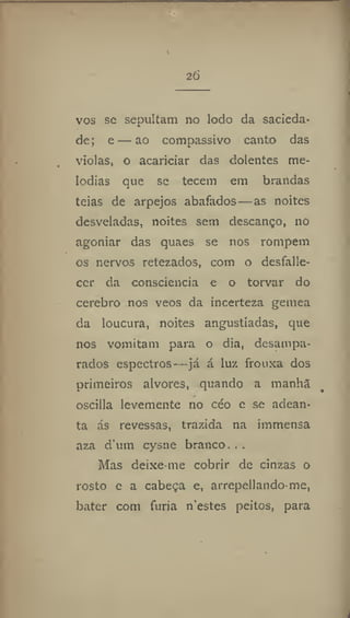 26
vos se sepultam no lodo da sacieda-
de; e—ao compassivo canto das
violas, o acariciar das dolentes me-
lodias que se tecem em brandas
teias de arpejos abafados—as noites
desveladas, noites sem descanço, no
agoniar das quaes se nos rompem
os nervos retezados, com o desfalle-
cer da consciência e o torvar do
cerebro nos veos da incerteza gemea
da loucura, noites angustiadas, que
nos vomitam para o dia, desampa-
rados espectros—já á luz frouxa dos
primeiros alvores, quando a manha
oscilla levemente no céo e se adean-
ta ás revessas, trazida na immensa
aza d'um cysne branco...
Mas deixe-me cobrir de cinzas o
rosto e a cabeça e, arrepellando-me,
bater com fúria n'estes peitos, para
 