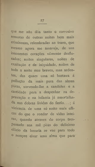 27
que me nao doa tanto o corrosivo
remorso de outras noites bem mais
criminosas, relembradas ao travo, que
mesmo agora me amaruja, de uns
innocentes corações vilmente desflo-
rados; noites singulares, noites de
exaltação e de iniquidade, noites de
toda a noite mas breves, mas arden-
tes, das quaes uma só bastava á
polluçSo da mais pura das almas
Puras, sorvendo-lhe a candidez e a
castidade para a despenhar na de-
pravação e na infamia já amortalha-
da nas dobras lívidas do fastio,. á
violência de unia só noite mais effi-
caz do que o rondar de vidas intei-
ras, quando atravez do corpo tres-
passado nas mil púas do delicioso
cilicio da luxuria se vae para todo
° sempre eivar uma alma que para
 