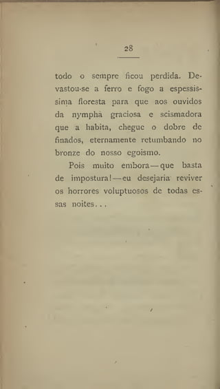 todo o sempre ficou perdida. De-
vastou-se a ferro e fogo a espessís-
sima floresta para que aos ouvidos
da nympha graciosa e scismadora
que a habita, chegue o dobre de
finados, eternamente retumbando no
bronze do nosso egoismo.
Pois muito embora — que basta
de imposturai—eu desejaria reviver
os horrores voluptuosos de todas es-
sas noites. . .
 