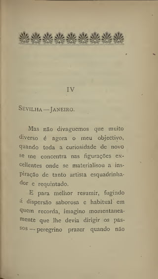 IV
Sevilha—Janeiro.
Mas não divaguemos que muito
diverso d agora o meu objectivo,
quando toda a curiosidade de novo
s
& me concentra nas figurações ex-
cellentes onde se materialisou a ins-
piração de tanto artista esquadrinha-
dor e requintado.
li para melhor resumir, fugindo
:i
dispersão saborosa e habitual em
quem recorda, imagino momentanea-
mente que lhe devia dirigir os pas-
sos — peregrino prazer quando não
 