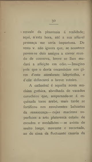 30
• resvale da phantasia á realidade;
aqui, n'esia hora, até a sua affavel
presença me seria importuna. De
resto v. não ignora que, se acontece
porem-se dois amigos a correr mun-
do de conserva, breve se lhes mu-
dará a afieição em odio.—Imagino
pois que o devia encaminhar nos gi-
ros d'este attrahente labyrintho, c
d'eile delinearei o breve roteiro.
A cathedral é aquella acrea ma-
china gothica, abrolhada de vazados
corucheos que, amparando-se á es-
quinada torre arabe, mais tarde se
fortificou nos envolventes baluartes
da renascença— cujas macissas su-
perficies a arte platcresca cobriu de
escudos e medalhões — se avista de
muito longe, movente e recortada,
ao de cima da fluctuantc casaria da
 