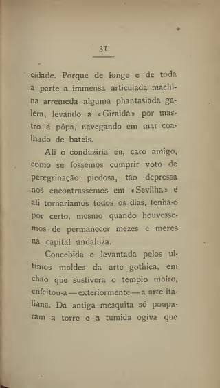 31
cidade. Porque de longe e de toda
a parte a immensa articulada machi-
na arremeda alguma phantasiada ga-
lera, levando a «Giralda» por mas-
tro á pôpa, navegando em mar coa-
lhado de bateis.
Ali o conduziria eu, caro amigo,
como se fossemos cumprir voto de
peregrinação piedosa, tao depressa
nos encontrássemos em «Sevilha» é
ali tornaríamos todos os dias, tenha-o
por certo, mesmo quando houvésse-
mos de permanecer mezes e mezes
na capital andaluza.
Concebida e levantada pelos úl-
timos moldes da arte gothica, em
chao que sustivera o templo moiro,
enfeitou-a — exteriormente — a arte ita-
liana. Da antiga mesquita só poupa-
ram a torre c a tuniida ogiva que
 