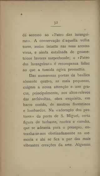 32
dá accesso ao «Pateo das larangei-
ras». A conservação d'aquella velha
torre, assim intacta nas suas arestas
vivas, e ainda entalhada de geomé-
tricos lavores surprehende; o «Pateo
das larangeiras» é recompensa faliaz
ao que a túmida ogiva promettia.
Das numerosas portas da basilica
somente quatro, as mais pequenas,
exigem a nossa attenção e- isso gra-
ças, principalmente, aos altos-relevos
das arcliivoltas, obra exquisita, em
barro cosido, de mestres florentinos
e lombardos. Na «adoração dos pas-
tores* da porta de S. Miguel, certa
figura de turbante, rústica e risonha,
que se adeanta para o presepio, en-
tranha-se-nos obstinadamente na me-
moria e ahi se fica a par das mais
vibrantes creações da arte. Algumas
 
