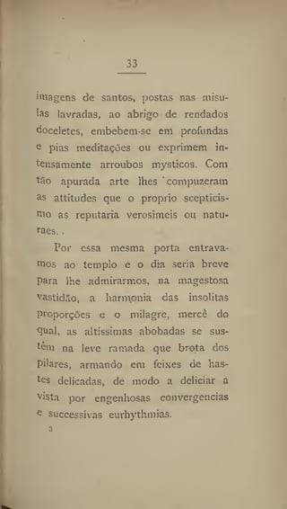 33
imagens de santos, postas nas misu-
!as lavradas, ao abrigo de rendados
doceletes, embebem-se em profundas
e pias meditações ou exprimem in-
tensamente arroubos mysticos. Com
t3o apurada arte lhes ' compuzeram
as attitudes que o proprio scepticis-
mo as reputaria verosímeis ou natu-
res.
Por essa mesma porta entrava-
mos ao templo e o dia seria breve
para lhe admirarmos, na magestosa
vastidão, a harmonia das insólitas
proporções e o milagre, mercê do
Çua], as altíssimas abobadas se sus-
tém na leve ramada que brota dos
pilares, armando em feixes de lias-
tes delicadas, de modo a deliciar a
vista por engenhosas convergências
e
successivas eurhythmias.
 