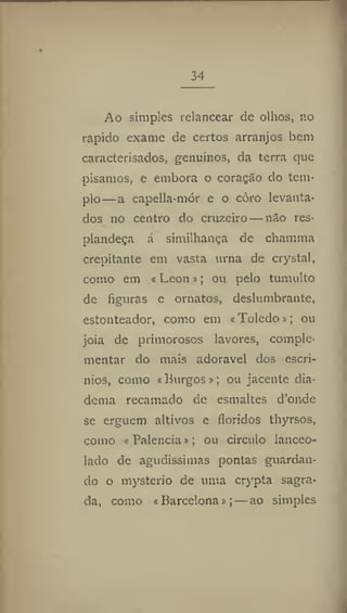 34
Ao simples relancear de olhos, no
rápido exame de certos arranjos bem
caracterisados, genuínos, da terra que
pisamos, e embora o coração do tem-
plo—a capeila-mÓr e o còro levanta-
dos no centro do cruzeiro—não res-
plandeça á similhança de chamma
crepitante em vasta urna de crystal,
como em «Leon»; ou pelo tumulto
de figuras e ornatos, deslumbrante,
estonteador, como em «Toledo»; ou
jóia de primorosos lavores, comple-
mentar do mais adoravel dos escrí-
nios, como «Burgos»; ou jacente dia-
dema recamado de esmaltes d'onde
se erguem altivos e floridos thyrsos,
como « Palencia»; ou circulo lanceo-
lado de agudíssimas pontas guardan-
do o mysterio de uma crypta sagra-
da, como «Barcelona»;—ao simples
 