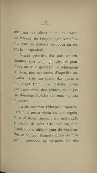 35
relancear de olhos e rápido exame
do interior do templo, bem veríamos
t
JUe
este só poderia ser obra da de-
voção hespanhola. ,.
N'esse primeiro dia pois consen-
tiríamos que a imaginação se pren-
desse ou se dispersasse, absolutamen-
te livre, nos contornos d'aquellas au-
gustas naves, ao fundo das quaes a
luz chega tremula e desfeita, coada
na
s cambiantes dos vitraes, como pe-
las doiradas frondes de uma floresta
roillenaria.
Isssas mesmas vidraças proporcio-
"ariam á nossa visita do dia seguin-
te o gostoso thema para admiração
e
estudo de uma arte preciosa que,
alcançado o ultimo grau de excellen-
Cla
i se perdeu. Permutaríamos as nos-
Sas
impressões na surpreza de vêr
 