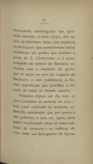 37
florescência extravagante dos após-
tolos sahindo, a meio corpo, dos cá-
lices de fabulosos lirios; aos monstros
mythologicos que emirtolduram certos
medalhões nas grades que ladeiam a
porta de S. Christovam; e á scena
completa do enterro do Salvador, es-
boçada com a amplidão do génio,
que se move no arco da «capella do
Mariscal », e, sem preferencia, ás for-
mas caprichosas que guardam a en-
trada de todas as demais capellas.
Viríamos depois um dia todo só
para examinar as cadeiras do coro—
hoje quasi restituído da medonha, co-
nhecida, catastrophe que por pouco o
não pulverisa e que, eu, agora, para
maior simplicidade darei já como aca-
bado de restaurar — as cadeiras do
coro onde um formigueiro de figuras
 
