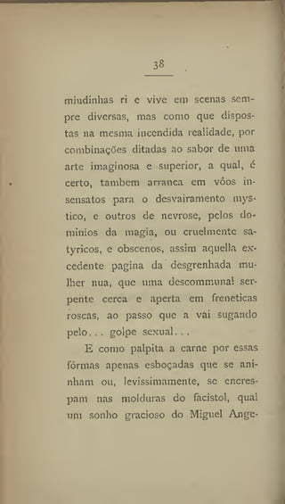 38
miudinhas ri e vive em scenas sem-
pre diversas, mas como que dispos-
tas 11a mesma incendida realidade, por
combinações ditadas ao sabor de uma
arte imaginosa e superior, a qual, é
certo, também arranca em vôos in-
sensatos para o desvairamento mys*
tico, e outros de nevrose, pelos do-
mínios da magia, ou cruelmente sa-
tyricos, e obscenos, assim aquella ex-
cedente pagina da desgrenhada mu-
lher nua, que uma descommunal ser-
pente cerca e aperta em frenéticas
roscas, ao passo que a vai sugando
pelo, . , golpe sexual. ..
E como palpita a carne por essas
formas apenas esboçadas que se ani-
nham ou, levissimamente, se encres-
pam nas molduras do facistol, qual
um sonho gracioso do Miguel Ange-
 