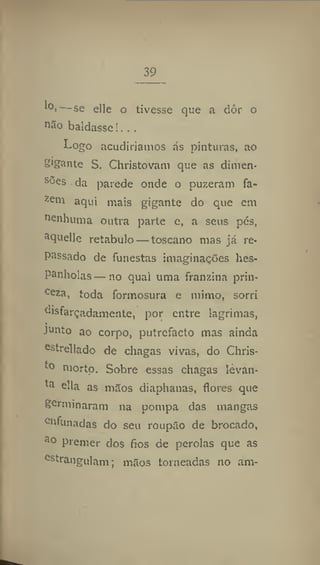 39
1(
V—se elle o tivesse que a dôr o
não baldasse!. ..
Logo acudiríamos ás pinturas, ao
S'gante S. Christovam que as dimen-
sões da parede onde o puzeram fa-
Zeni
aqui mais gigante do que em
nenhuma outra parte e, a seus pés,
aquelle retábulo — toscano mas já re-
passado de funestas imaginações hes-
Panholas —110 qual uma franzina prin-
ceza
i toda formosura e mimo, sorri
disfarçadamente, por entre lagrimas,
junto ao corpo, putrefacto mas ainda
estrellado de chagas vivas, do Chris-
morto. Sobre essas chagas levan-
ta
ella as mitos diaphanas, flores que
germinaram na pompa das mangas
enfunadas do seu roupão de brocado,
a
° Premer dos fios de pérolas que as
estrangulam; mãos torneadas no am-
 