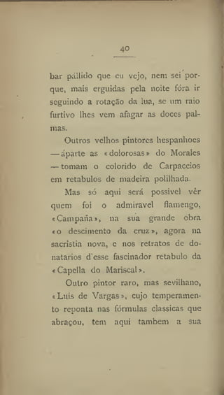 4o
bar pállido que eu vejo, nem sei por-
que, mais erguidas peia noite fóra ir
seguindo a rotação tia lua, se um raio
furtivo lhes vem afagar as doces pal-
mas.
Outros velhos pintores hespanhoes
— aparte as «dolorosas» do Morales
— tomam o colorido de Carpaccios
em retábulos de madeira polilhada.
Mas só aqui será possível ver
quem foi o admirável flamengo,
«Campana», na sua grande obra
«o descimento da cruz», agora na
sacristia nova, e nos retratos de do-
natários d'esse fascinador retábulo da
« Capella do Mariscal».
Outro pintor raro, mas sevilhano,
«Luis de Vargas», cujo temperamen-
to reponta nas fórmulas clássicas que
abraçou, tem aqui também a sua
 