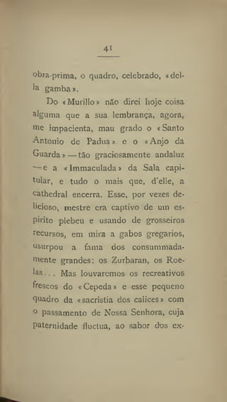 41
obra-prima, o quadro, celebrado, «del-
ia gamba ».
Do «Murillo» não direi hoje coisa
alguma que a sua lembrança, agora,
m
e impacienta, mau grado o «Santo
Antonio de Padua» e o «Anjo da
Guarda »—tão graciosamente andaluz
■— e a «Immaculada» da Sala capi-
tular, e tudo o mais que, d'elle, a
cathedral encerra. Esse, por vezes de-
licioso, mestre era captivo de um es-
pirito plebeu e usando de grosseiros
recursos, em mira a gabos gregários,
usurpou a fama dos consummada-
niente grandes; os Zurbaran, os Roe-
las. .. Mas louvaremos os recreativos
frescos do «Cepeda» e esse pequeno
quadro da «sacristia dos cálices» com
° passamento de Nossa Senhora, cuja
paternidade íluctua, ao sabor dos ex-
 