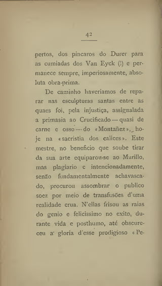 42
pertos, dos píncaros do Durer para
as cumiadas dos Van Eyck (!) e per-
manece sempre, imperiosamente, abso-
luta obra-prima.
De caminho haveríamos de repa-
rar nas esculpturas santas entre as
quaes foi, pela injustiça, assignalada
a primasia ao Crucificado — quasi de
carne e osso — do «Montanezho-
je na «sacristia dos cálices». Este
mestre, no beneficio que soube tirar
da sua arte equiparou-se ao Murillo,
mas plagiário e intencionadamente,
senSo fundamentalmente achavasca-
do, procurou assombrar o publico
soez por meio de transfusões d'uma
realidade crua. N'cllas frisou as raias
do génio e felicíssimo no êxito, du-
rante vida e posthumo, até obscure-
ceu a' gloria d'esse prodigioso «Pe-
 