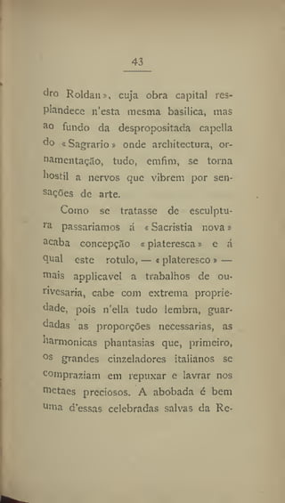 43
dro Roldan», cuja obra capitai res-
plandece n'esta mesma basilica, mas
a
° fundo da despropositada capeila
do <Sagrario * onde architectura, or-
namentação, tudo, emfim, se torna
liostil a nervos que vibrem por sen-
sações de arte.
Como se tratasse de esculptu-
ra
passaríamos á «Sacristia nova»
acaba concepção «piateresca» e á
qual este rotulo, — t plateresco » —
mais applicavel a trabalhos de ou-
rivesaria, cabe com extrema proprie-
dade, pois n'ella tudo lembra, guar-
dadas as proporções necessárias, as
harmonicas phantasias que, primeiro,
os
grandes cinzeladores italianos se
compraziam em repuxar e lavrar nos
metaes preciosos. A abobada é bem
uma d'essas celebradas salvas da Re-
 