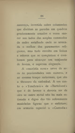 44
nascença, invertida sobre columnelos
que dividem as paredes em quadros
graciosamente ornados e veem nas-
cer aos lados das amplas commodas
de cedro entalhado onde se arreca-
da o melhor dos paramentos reli-
giosos, mas tudo envolto em linhas
e relevos que se completam e com-
binam para alcançar um conjuncto
de leveza, e suprema elegância,
A «sacristia nova» serve de ar-
ca ás preciosidades sem numero, e
ao mesmo tempo raríssimas, que são
o thesouro da cathedral, A um can-
to o * Tenebrario» de «Bartolome *
que é de bronze e deveria ser de
oiro se outro metal não ha mais es-
timado e digno das tão nobremente
modeladas figuras que o enfeitam;
cm armario especial a «Custodia &
 