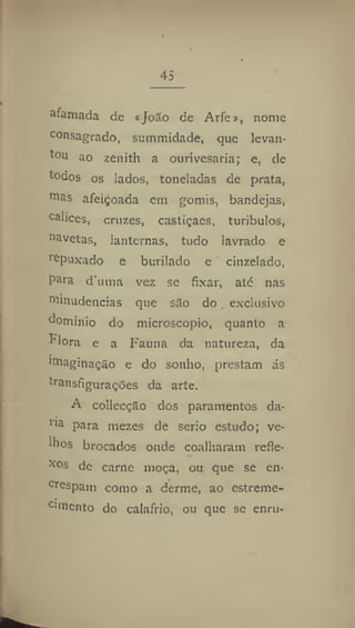 45
afamada de «JoSo de Arfe», nome
consagrado, summidade, que levan-
tou ao zenith a ourivesaria; e, de
todos os lados, toneladas de prata,
01
as afeiçoada em gomis, bandejas,
cálices, cruzes, castíçaes, turibulos,
aavetas, lanternas, tudo lavrado e
repuxado e burilado e cinzelado,
para d'uma vez se fixar, até nas
niniudencias que s3o do exclusivo
domínio do microscópio, quanto a
^'lora e a Fauna da natureza, da
"Paginação e do sonho, prestam ás
transfigurações da arte.
A collecção dos paramentos da-
lia
para mezes de serio estudo; ve-
lhos brocados onde coalharam refie-
xos de carne moça, ou que se en-
crespam como a derme, ao estreme-
CI
niento do caiafrio, ou que se enru-
 